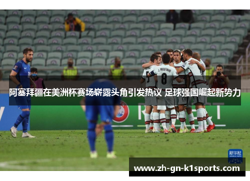 阿塞拜疆在美洲杯赛场崭露头角引发热议 足球强国崛起新势力