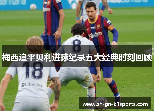 梅西追平贝利进球纪录五大经典时刻回顾