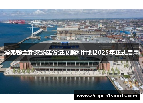 埃弗顿全新球场建设进展顺利计划2025年正式启用