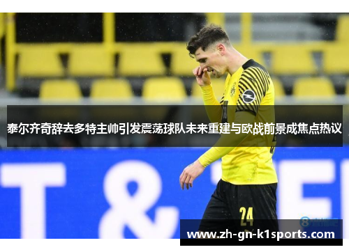 泰尔齐奇辞去多特主帅引发震荡球队未来重建与欧战前景成焦点热议